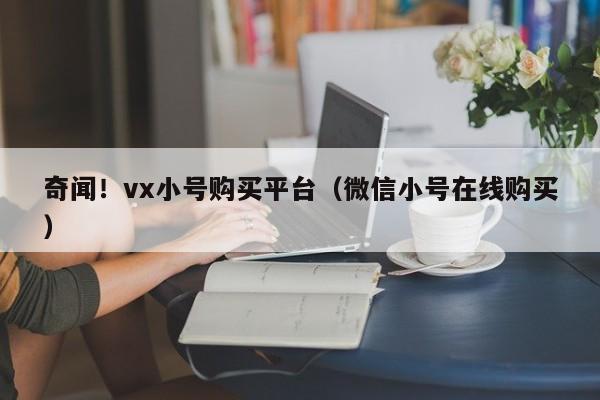 奇闻！vx小号购买平台（微信小号在线购买）