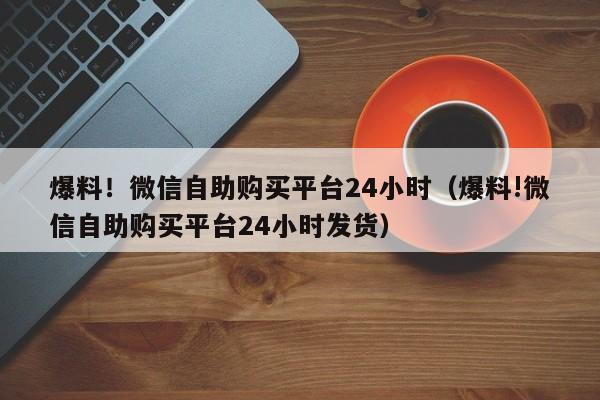 爆料！微信自助购买平台24小时（爆料!微信自助购买平台24小时发货）