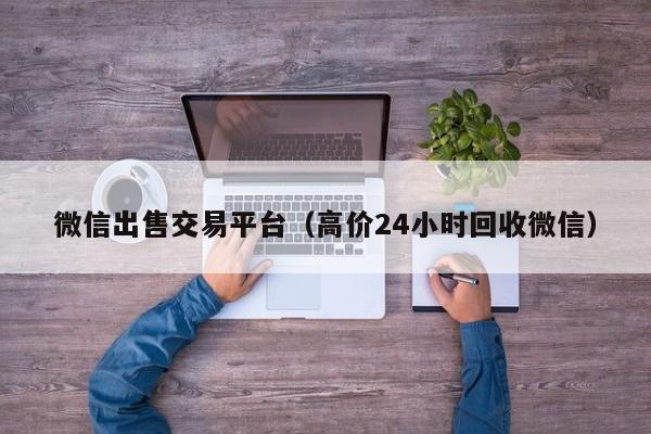 微信出售交易平台（高价24小时回收微信）