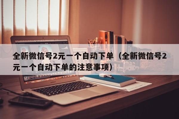 全新微信号2元一个自动下单（全新微信号2元一个自动下单的注意事项）