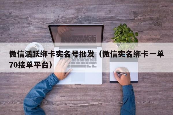 微信活跃绑卡实名号批发（微信实名绑卡一单70接单平台）