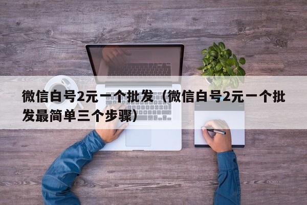 微信白号2元一个批发（微信白号2元一个批发最简单三个步骤）