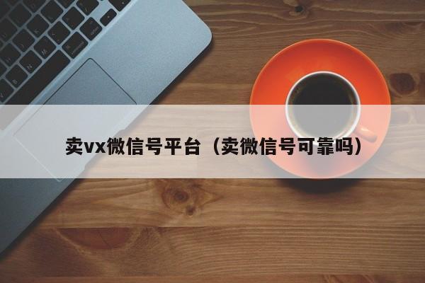 卖vx微信号平台（卖微信号可靠吗）