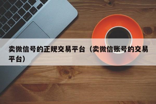 卖微信号的正规交易平台（卖微信账号的交易平台）