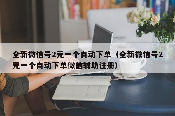 全新微信号2元一个自动下单(全新微信号2元一个自动下单微信辅助注册)