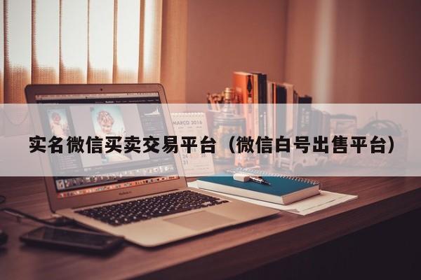 实名微信买卖交易平台（微信白号出售平台）