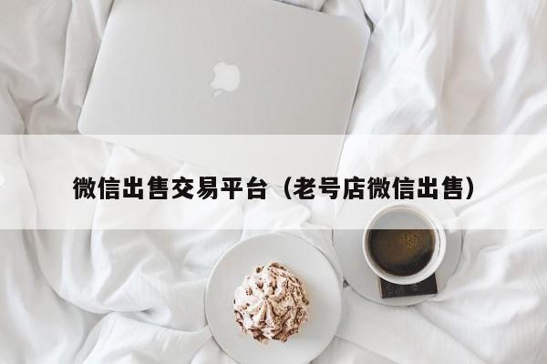 微信出售交易平台（老号店微信出售）