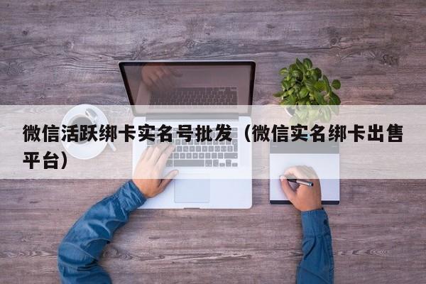 微信活跃绑卡实名号批发（微信实名绑卡出售平台）