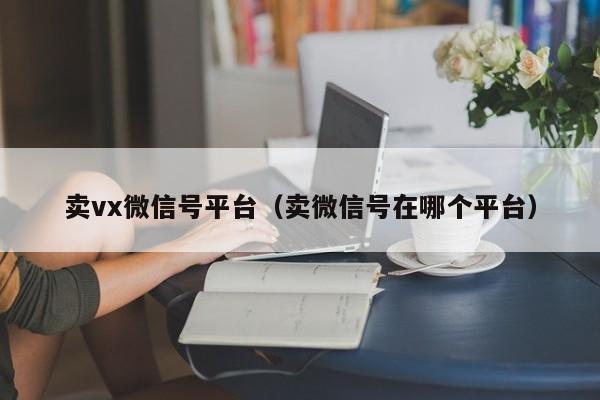 卖vx微信号平台（卖微信号在哪个平台）