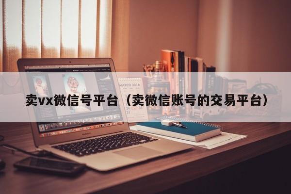 卖vx微信号平台（卖微信账号的交易平台）