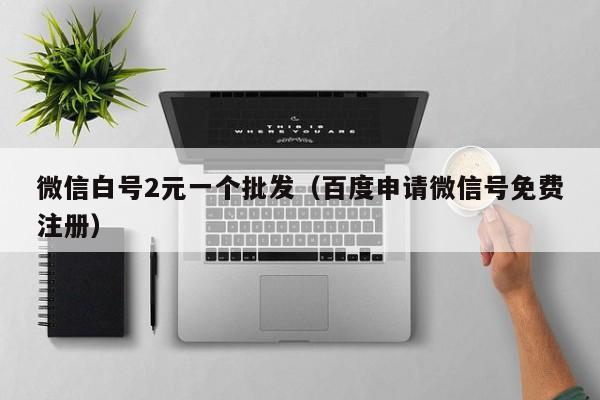 微信白号2元一个批发（百度申请微信号免费注册）