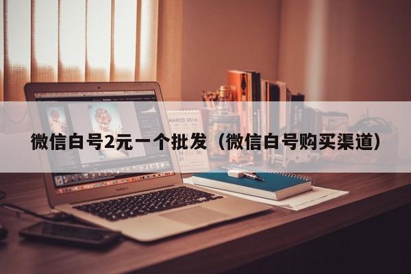 微信白号2元一个批发（微信白号购买渠道）