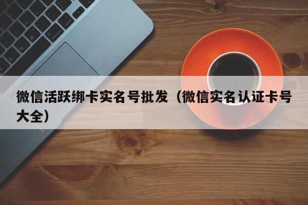 微信活跃绑卡实名号批发（微信实名认证卡号大全）