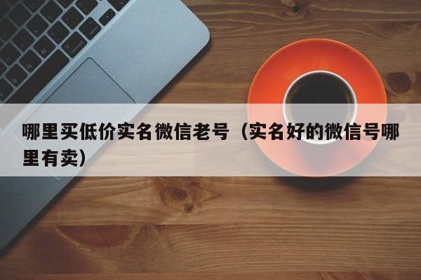 哪里买低价实名微信老号（实名好的微信号哪里有卖）