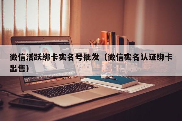 微信活跃绑卡实名号批发（微信实名认证绑卡出售）