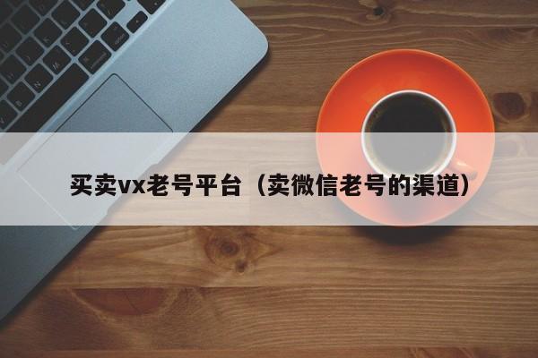买卖vx老号平台（卖微信老号的渠道）