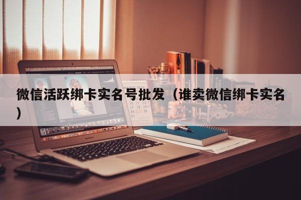 微信活跃绑卡实名号批发(谁卖微信绑卡实名)