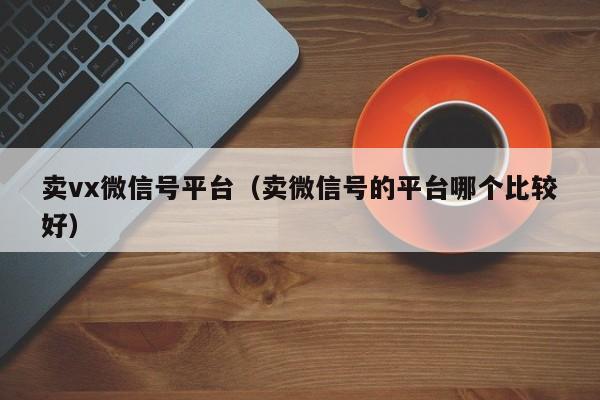 卖vx微信号平台（卖微信号的平台哪个比较好）