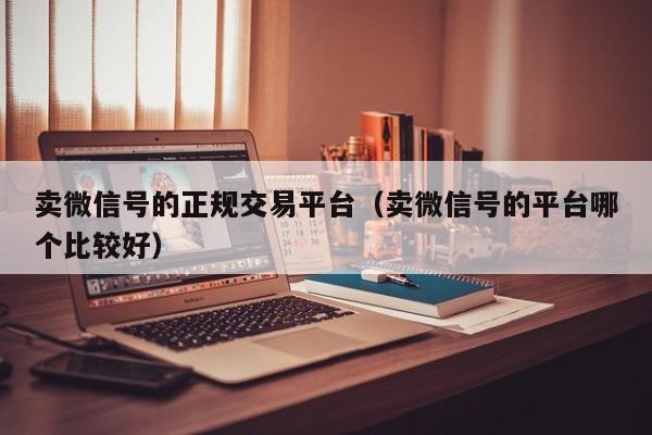 卖微信号的正规交易平台(卖微信号的平台哪个比较好)