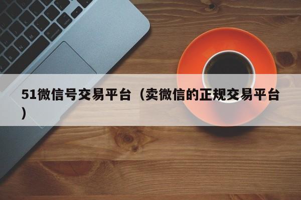 51微信号交易平台(卖微信的正规交易平台)