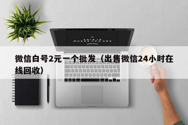 微信白号2元一个批发（出售微信24小时在线回收）
