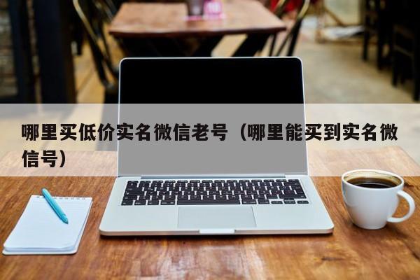 哪里买低价实名微信老号（哪里能买到实名微信号）