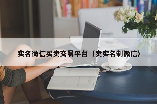 实名微信买卖交易平台（卖实名制微信）